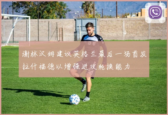 谢林汉姆建议英格兰最后一场首发拉什福德以增强进攻轮换能力
