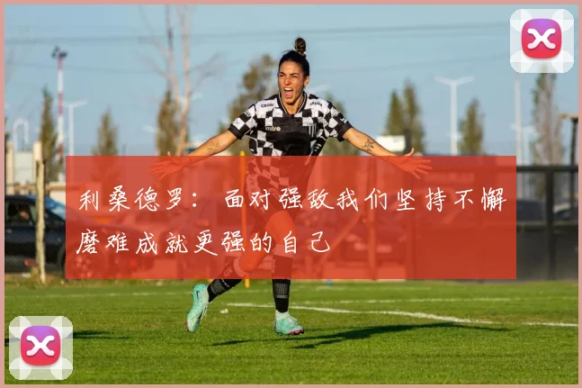 利桑德罗：面对强敌我们坚持不懈磨难成就更强的自己