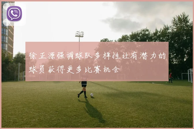 徐正源强调球队多样性让有潜力的球员获得更多比赛机会