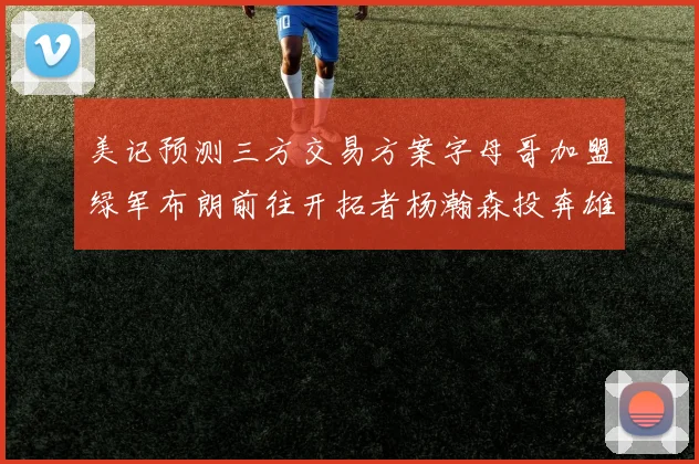 美记预测三方交易方案字母哥加盟绿军布朗前往开拓者杨瀚森投奔雄鹿