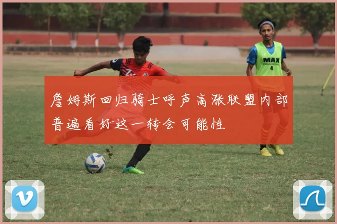 詹姆斯回归骑士呼声高涨联盟内部普遍看好这一转会可能性