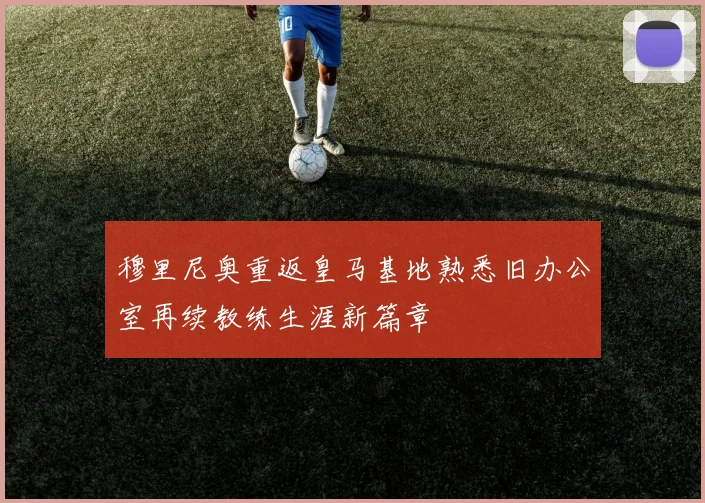 穆里尼奥重返皇马基地熟悉旧办公室再续教练生涯新篇章