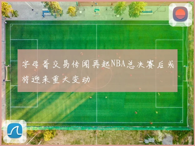 字母哥交易传闻再起NBA总决赛后或将迎来重大变动