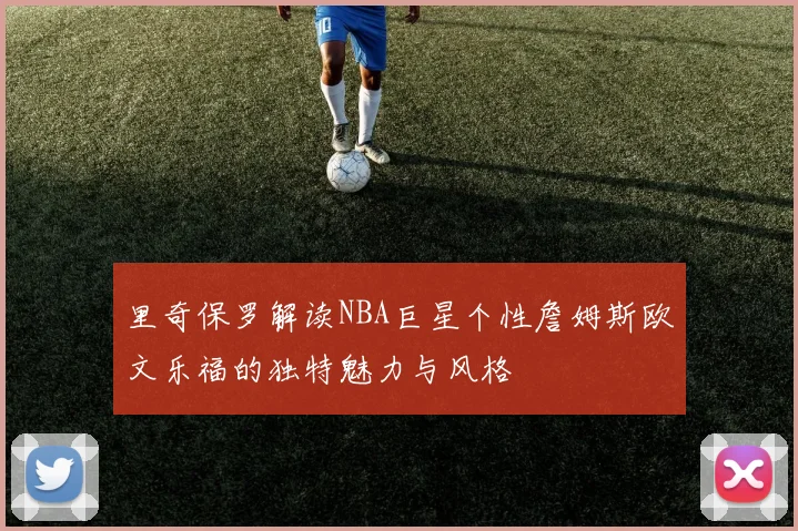 里奇保罗解读NBA巨星个性詹姆斯欧文乐福的独特魅力与风格