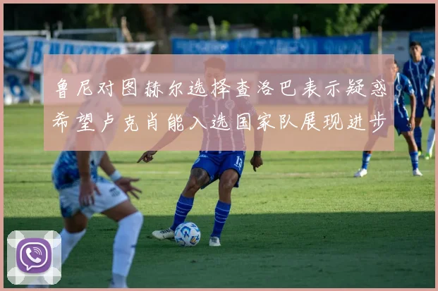 鲁尼对图赫尔选择查洛巴表示疑惑希望卢克肖能入选国家队展现进步