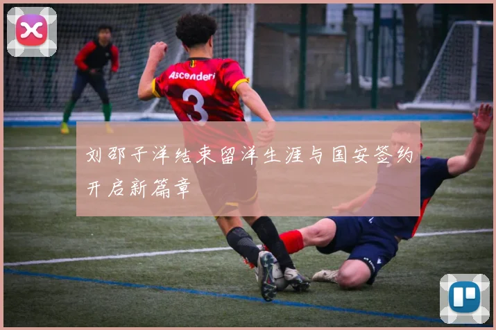 刘邵子洋结束留洋生涯与国安签约开启新篇章
