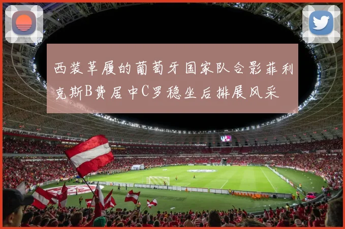 西装革履的葡萄牙国家队合影菲利克斯B费居中C罗稳坐后排展风采