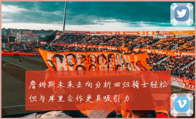 詹姆斯未来去向分析回归骑士轻松但与库里合作更具吸引力