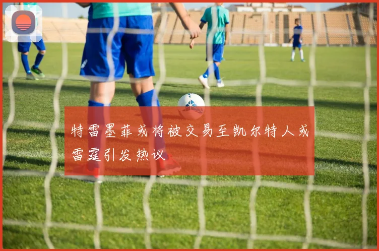 特雷墨菲或将被交易至凯尔特人或雷霆引发热议